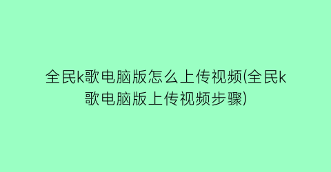 全民k歌电脑版怎么上传视频(全民k歌电脑版上传视频步骤)