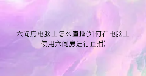 “六间房电脑上怎么直播(如何在电脑上使用六间房进行直播)