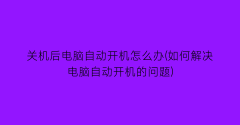 关机后电脑自动开机怎么办(如何解决电脑自动开机的问题)