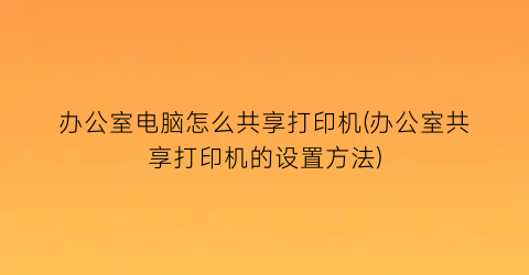 办公室电脑怎么共享打印机(办公室共享打印机的设置方法)