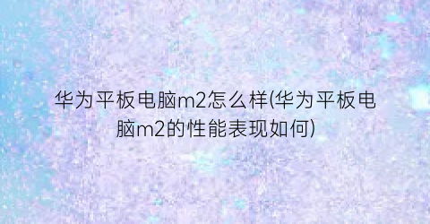 “华为平板电脑m2怎么样(华为平板电脑m2的性能表现如何)