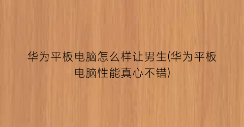 华为平板电脑怎么样让男生(华为平板电脑性能真心不错)