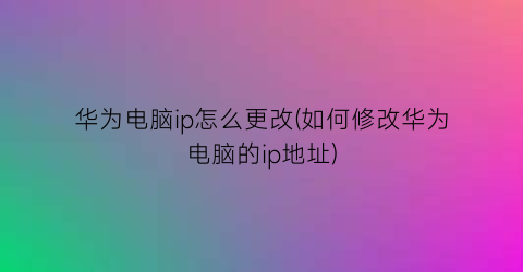 华为电脑ip怎么更改(如何修改华为电脑的ip地址)