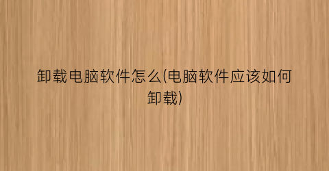 卸载电脑软件怎么(电脑软件应该如何卸载)