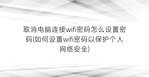 取消电脑连接wifi密码怎么设置密码(如何设置wifi密码以保护个人网络安全)
