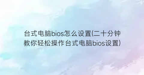 台式电脑bios怎么设置(二十分钟教你轻松操作台式电脑bios设置)