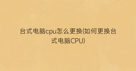 “台式电脑cpu怎么更换(如何更换台式电脑CPU)