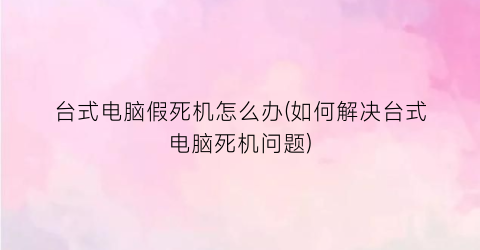 “台式电脑假死机怎么办(如何解决台式电脑死机问题)