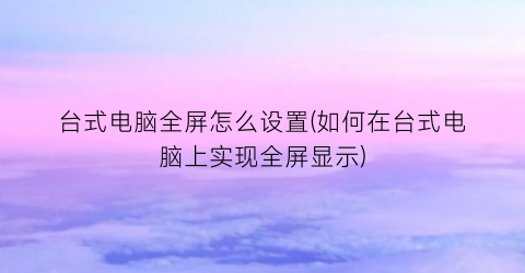 台式电脑全屏怎么设置(如何在台式电脑上实现全屏显示)