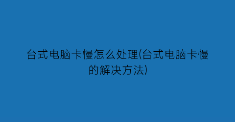 “台式电脑卡慢怎么处理(台式电脑卡慢的解决方法)