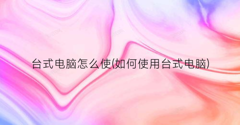 “台式电脑怎么使(如何使用台式电脑)