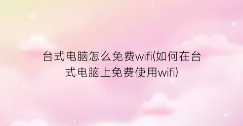 台式电脑怎么免费wifi(如何在台式电脑上免费使用wifi)