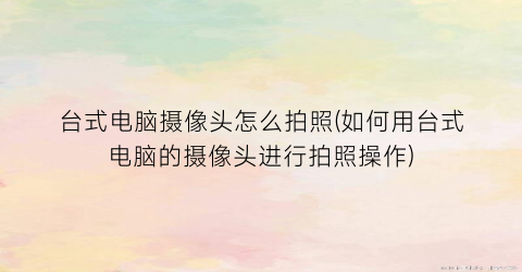 台式电脑摄像头怎么拍照(如何用台式电脑的摄像头进行拍照操作)