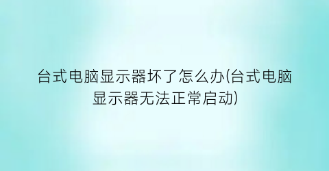 “台式电脑显示器坏了怎么办(台式电脑显示器无法正常启动)