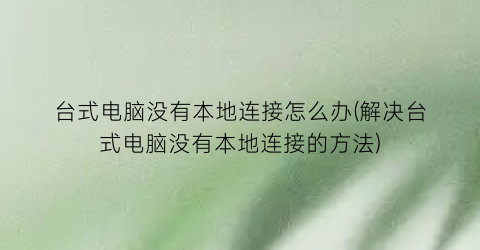 “台式电脑没有本地连接怎么办(解决台式电脑没有本地连接的方法)