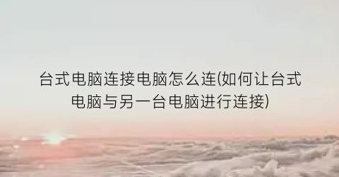 “台式电脑连接电脑怎么连(如何让台式电脑与另一台电脑进行连接)