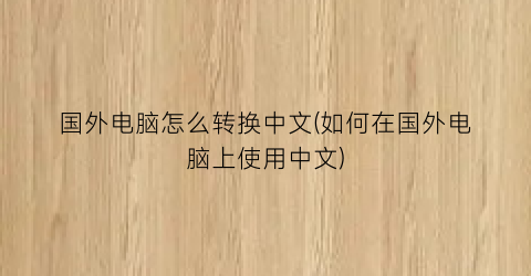 国外电脑怎么转换中文(如何在国外电脑上使用中文)