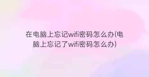 在电脑上忘记wifi密码怎么办(电脑上忘记了wifi密码怎么办)