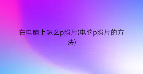 在电脑上怎么p照片(电脑p照片的方法)