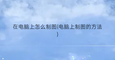“在电脑上怎么制图(电脑上制图的方法)