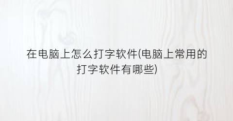 在电脑上怎么打字软件(电脑上常用的打字软件有哪些)