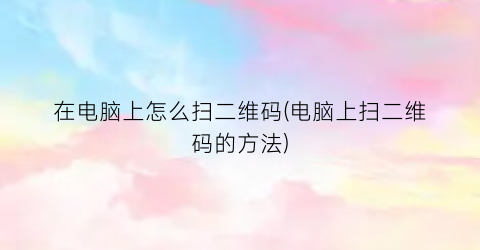 在电脑上怎么扫二维码(电脑上扫二维码的方法)