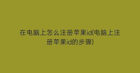 “在电脑上怎么注册苹果id(电脑上注册苹果id的步骤)