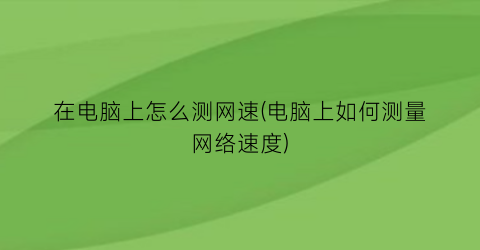 “在电脑上怎么测网速(电脑上如何测量网络速度)