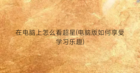 在电脑上怎么看超星(电脑版如何享受学习乐趣)