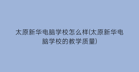 太原新华电脑学校怎么样(太原新华电脑学校的教学质量)