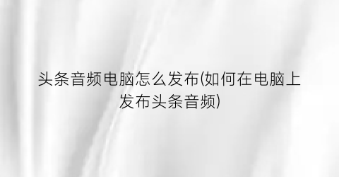 “头条音频电脑怎么发布(如何在电脑上发布头条音频)