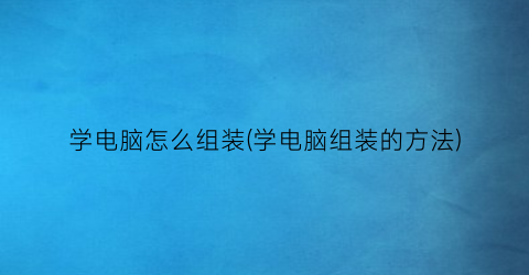 “学电脑怎么组装(学电脑组装的方法)