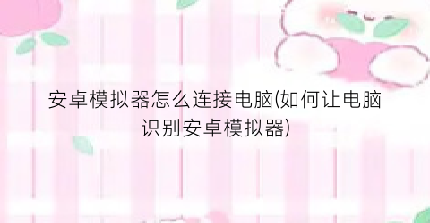 安卓模拟器怎么连接电脑(如何让电脑识别安卓模拟器)