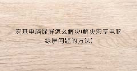 宏基电脑绿屏怎么解决(解决宏基电脑绿屏问题的方法)