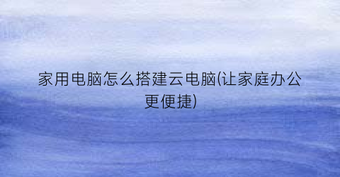 家用电脑怎么搭建云电脑(让家庭办公更便捷)