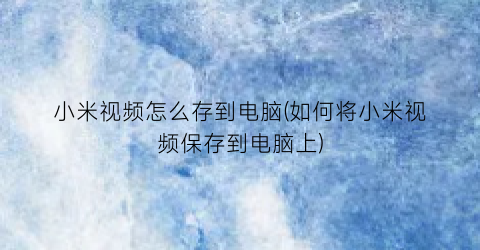 “小米视频怎么存到电脑(如何将小米视频保存到电脑上)