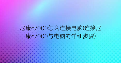 尼康d7000怎么连接电脑(连接尼康d7000与电脑的详细步骤)