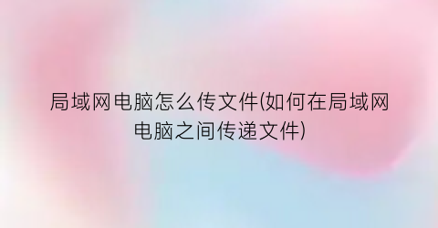 局域网电脑怎么传文件(如何在局域网电脑之间传递文件)