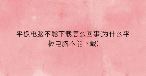 平板电脑不能下载怎么回事(为什么平板电脑不能下载)