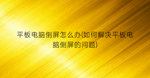 “平板电脑倒屏怎么办(如何解决平板电脑倒屏的问题)