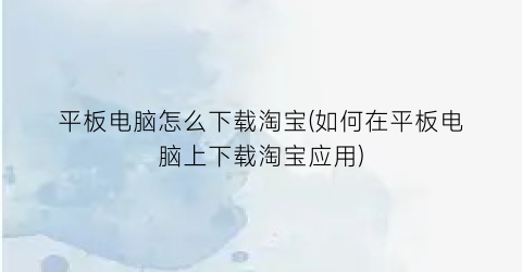 平板电脑怎么下载淘宝(如何在平板电脑上下载淘宝应用)