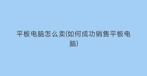 “平板电脑怎么卖(如何成功销售平板电脑)