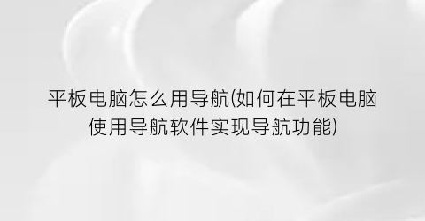 平板电脑怎么用导航(如何在平板电脑使用导航软件实现导航功能)