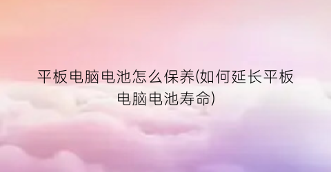 “平板电脑电池怎么保养(如何延长平板电脑电池寿命)