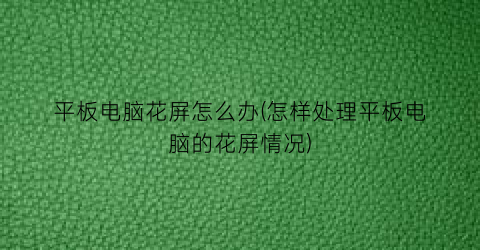 “平板电脑花屏怎么办(怎样处理平板电脑的花屏情况)