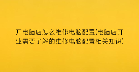 开电脑店怎么维修电脑配置(电脑店开业需要了解的维修电脑配置相关知识)