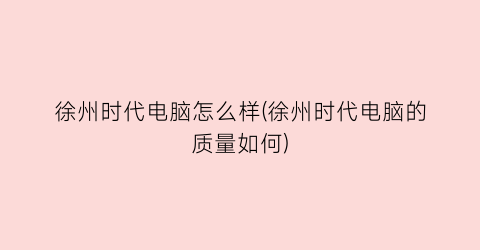 徐州时代电脑怎么样(徐州时代电脑的质量如何)