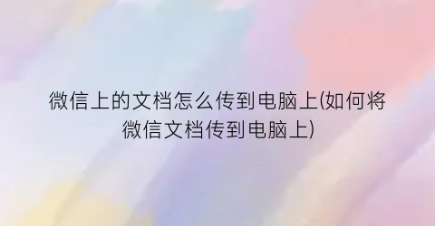 微信上的文档怎么传到电脑上(如何将微信文档传到电脑上)