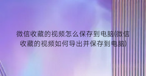 微信收藏的视频怎么保存到电脑(微信收藏的视频如何导出并保存到电脑)