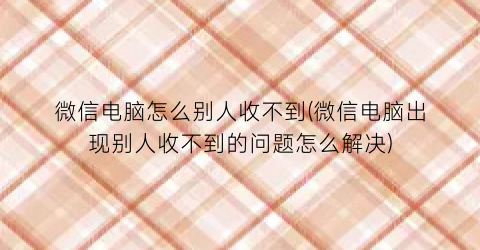 “微信电脑怎么别人收不到(微信电脑出现别人收不到的问题怎么解决)